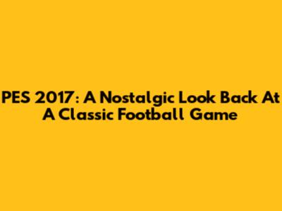PES 2017: A Nostalgic Look Back At A Classic Football Game