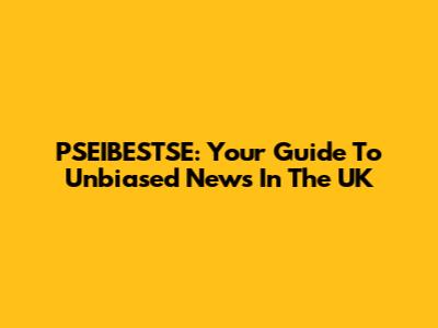 PSEIBESTSE: Your Guide To Unbiased News In The UK