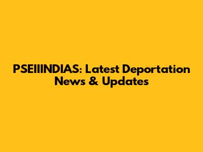 PSEIIINDIAS: Latest Deportation News & Updates