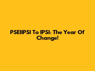 PSEIIPSI To IPSI: The Year Of Change!