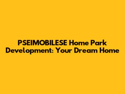 PSEIMOBILESE Home Park Development: Your Dream Home