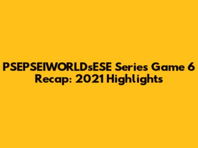 PSEPSEIWORLDsESE Series Game 6 Recap: 2021 Highlights