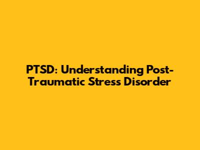 PTSD: Understanding Post-Traumatic Stress Disorder