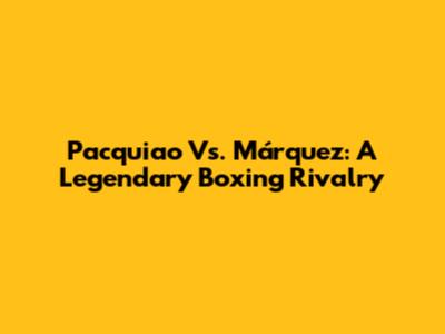 Pacquiao Vs. Márquez: A Legendary Boxing Rivalry