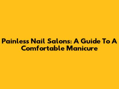 Painless Nail Salons: A Guide To A Comfortable Manicure