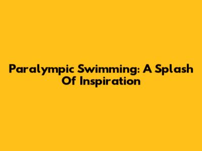 Paralympic Swimming: A Splash Of Inspiration