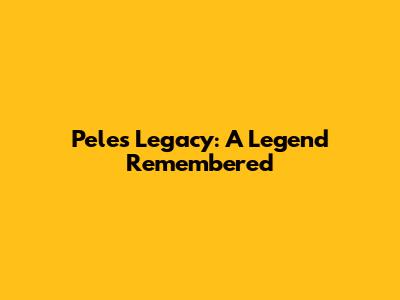 Pele's Legacy: A Legend Remembered