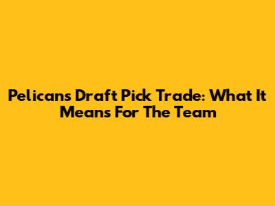 Pelicans' Draft Pick Trade: What It Means For The Team