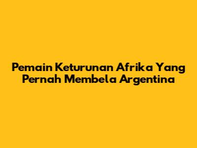 Pemain Keturunan Afrika Yang Pernah Membela Argentina