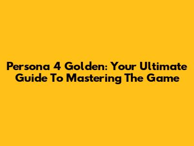 Persona 4 Golden: Your Ultimate Guide To Mastering The Game
