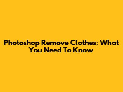 Photoshop Remove Clothes: What You Need To Know