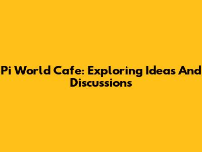 Pi World Cafe: Exploring Ideas And Discussions