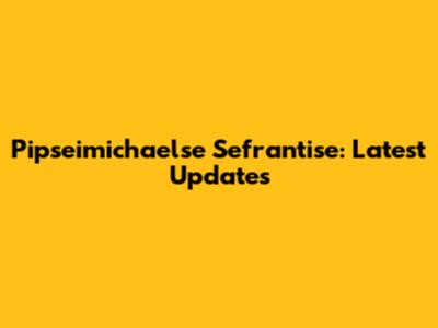 Pipseimichaelse Sefrantise: Latest Updates