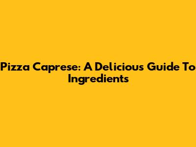 Pizza Caprese: A Delicious Guide To Ingredients