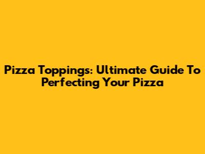 Pizza Toppings: Ultimate Guide To Perfecting Your Pizza