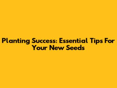 Planting Success: Essential Tips For Your New Seeds