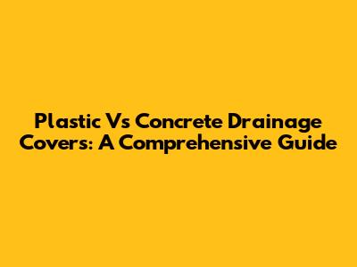 Plastic Vs Concrete Drainage Covers: A Comprehensive Guide