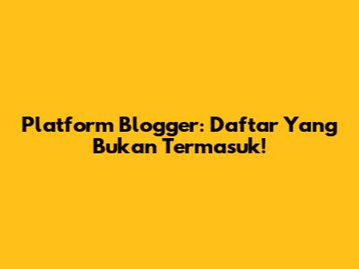 Platform Blogger: Daftar Yang Bukan Termasuk!