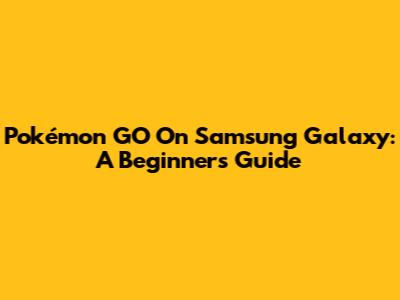 Pokémon GO On Samsung Galaxy: A Beginner's Guide