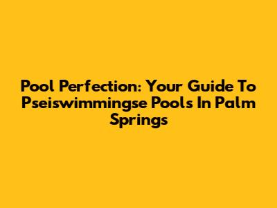 Pool Perfection: Your Guide To Pseiswimmingse Pools In Palm Springs