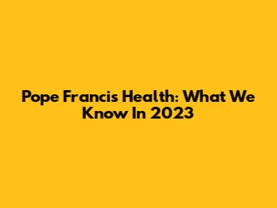 Pope Francis' Health: What We Know In 2023