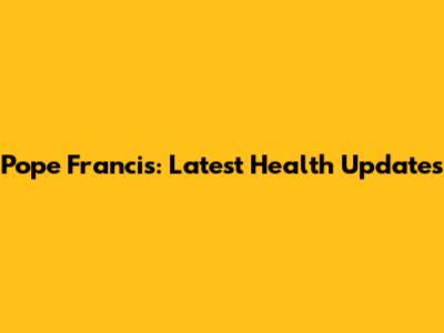 Pope Francis: Latest Health Updates