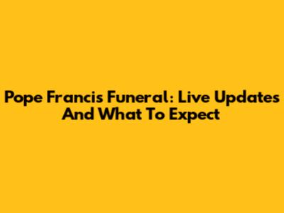 Pope Francis Funeral: Live Updates And What To Expect