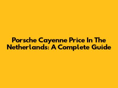 Porsche Cayenne Price In The Netherlands: A Complete Guide