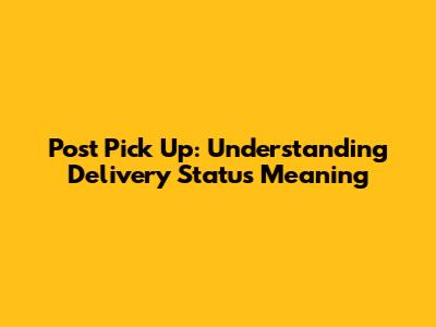 Post Pick Up: Understanding Delivery Status Meaning