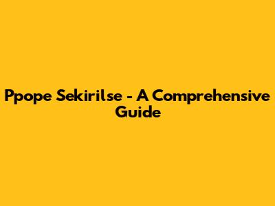 Ppope Sekirilse - A Comprehensive Guide