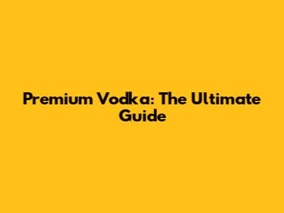 Premium Vodka: The Ultimate Guide