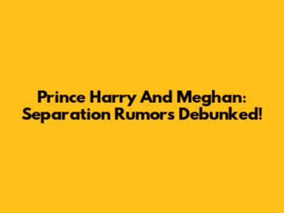 Prince Harry And Meghan: Separation Rumors Debunked!