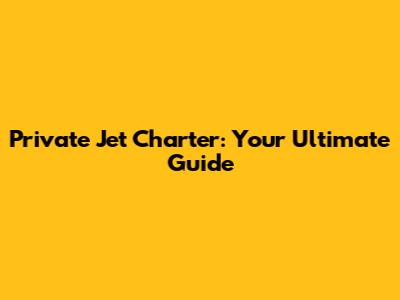 Private Jet Charter: Your Ultimate Guide