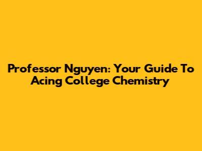 Professor Nguyen: Your Guide To Acing College Chemistry