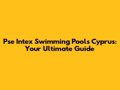 Pse Intex Swimming Pools Cyprus: Your Ultimate Guide