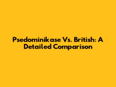 Psedominikase Vs. British: A Detailed Comparison
