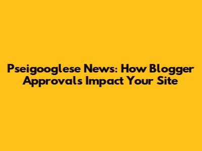 Pseigooglese News: How Blogger Approvals Impact Your Site