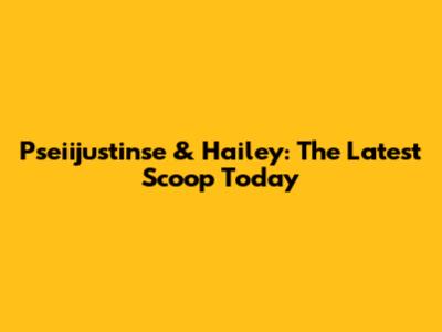 Pseiijustinse & Hailey: The Latest Scoop Today
