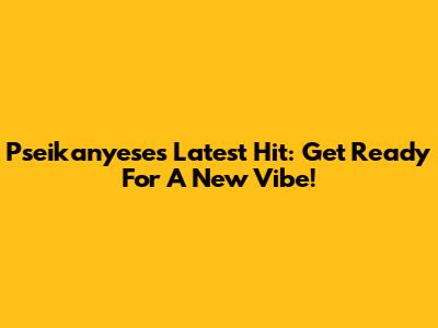 Pseikanyese's Latest Hit: Get Ready For A New Vibe!