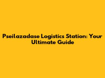 Pseilazadase Logistics Station: Your Ultimate Guide