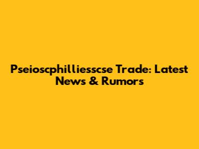 Pseioscphilliesscse Trade: Latest News & Rumors