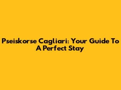 Pseiskorse Cagliari: Your Guide To A Perfect Stay