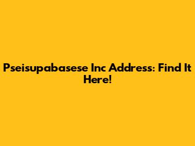 Pseisupabasese Inc Address: Find It Here!