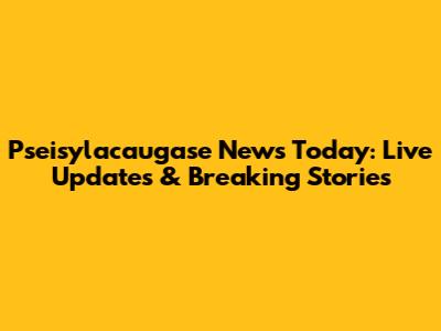 Pseisylacaugase News Today: Live Updates & Breaking Stories
