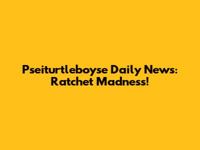 Pseiturtleboyse Daily News: Ratchet Madness!