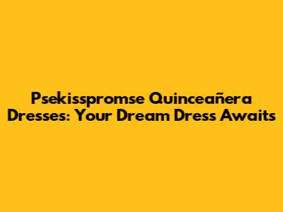 Psekisspromse Quinceañera Dresses: Your Dream Dress Awaits