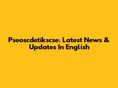 Pseoscdetikscse: Latest News & Updates In English