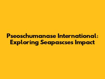 Pseoschumanase International: Exploring Seapascse's Impact