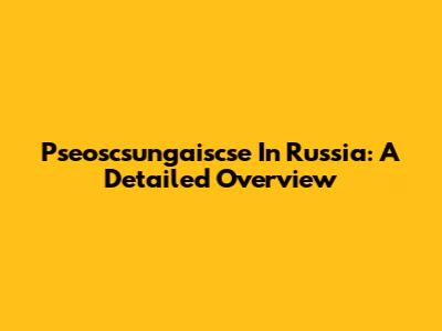Pseoscsungaiscse In Russia: A Detailed Overview