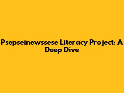 Psepseinewssese Literacy Project: A Deep Dive